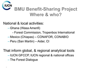 BMU Benefit-Sharing Project
               Where & who?
National & local activities:
      – Ghana (Wasa Amenfi)
         - Forest Commission, Tropenbos International
      – Mexico (Chiapas) – CONAFOR, CONABIO
      – Peru (San Martin) – Aider, CI


That inform global, & regional analytical tools
      – IUCN GFCCP, IUCN regional & national offices
      – The Forest Dialogue

  6
 