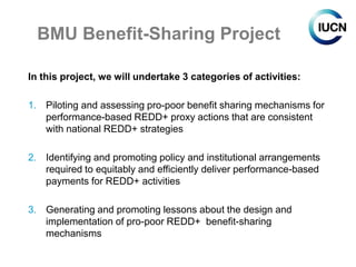 BMU Benefit-Sharing Project

In this project, we will undertake 3 categories of activities:

1. Piloting and assessing pro-poor benefit sharing mechanisms for
   performance-based REDD+ proxy actions that are consistent
   with national REDD+ strategies

2. Identifying and promoting policy and institutional arrangements
   required to equitably and efficiently deliver performance-based
   payments for REDD+ activities

3. Generating and promoting lessons about the design and
   implementation of pro-poor REDD+ benefit-sharing
   mechanisms
 