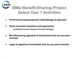 BMU Benefit-Sharing Project
        Select Year 1 Activities
1. Performance-based payment methodology & approach

2. Socio-economic baselines and approaches
   – Including Human-Nature-Poverty linkages

3. Benefit-sharing approach & mechanisms that are pro-poor
   oriented

4. Legal & regulatory frameworks that are pro-poor oriented




8
 