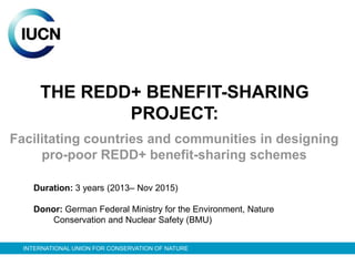 THE REDD+ BENEFIT-SHARING
              PROJECT:
Facilitating countries and communities in designing
     pro-poor REDD+ benefit-sharing schemes

    Duration: 3 years (2013– Nov 2015)

    Donor: German Federal Ministry for the Environment, Nature
        Conservation and Nuclear Safety (BMU)


  INTERNATIONAL UNION FOR CONSERVATION OF NATURE
 