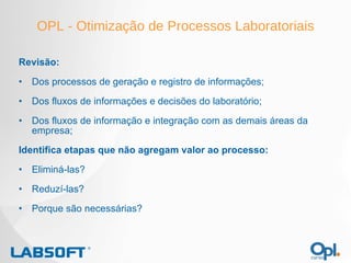 OPL - Otimização de Processos Laboratoriais Revisão: Dos processos de geração e registro de informações; Dos fluxos de informações e decisões do laboratório; Dos fluxos de informação e integração com as demais áreas da empresa; Identifica etapas que não agregam valor ao processo: Eliminá-las? Reduzí-las? Porque são necessárias? 