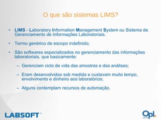 LIMS  -  L aboratory  I nformation  M anagement  S ystem ou Sistema de Gerenciamento de Informações Laboratoriais. Termo genérico de escopo indefinido; São softwares especializados no gerenciamento das informações laboratoriais, que basicamente: Gerenciam ciclo de vida das amostras e das análises; Eram desenvolvidos sob medida e custavam muito tempo, envolvimento e dinheiro aos laboratórios; Alguns contemplam recursos de automação. O que são sistemas LIMS? 