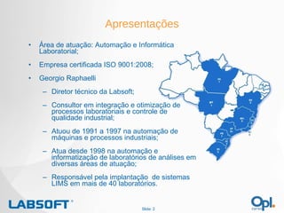 Apresentações Área de atuação: Automação e Informática Laboratorial; Empresa certificada ISO 9001:2008; Georgio Raphaelli Diretor técnico da Labsoft; Consultor em integração e otimização de processos laboratoriais e controle de qualidade industrial; Atuou de 1991 a 1997 na automação de máquinas e processos industriais; Atua desde 1998 na automação e informatização de laboratórios de análises em diversas áreas de atuação; Responsável pela implantação  de sistemas LIMS em mais de 40 laboratórios. Slide:  