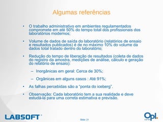 Algumas referências O trabalho administrativo em ambientes regulamentados compromete em até 50% do tempo total dos profissionais dos laboratórios modernos; Volume de dados de saída do laboratório (relatórios de ensaio e resultados publicados) é de no máximo 10% do volume da dados total tratado dentro do laboratório; Redução do tempo de liberação de resultados (coleta de dados do registro da amostra, medições de análise, cálculo e geração do relatório de ensaio): Inorgânicas em geral: Cerca de 30%; Orgânicas em alguns casos : Até 91%; As falhas percebidas são a “ponta do iceberg”. Observação: Cada laboratório tem a sua realidade e deve estudá-la para uma correta estimativa e previsão. Slide:  