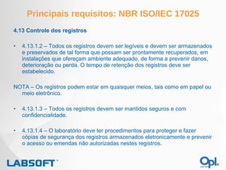 Principais requisitos: NBR ISO/IEC 17025 4.13 Controle dos registros 4.13.1.2 – Todos os registros devem ser legíveis e devem ser armazenados e preservados de tal forma que possam ser prontamente recuperados, em instalações que ofereçam ambiente adequado, de forma a prevenir danos, deterioração ou perda. O tempo de retenção dos registros deve ser estabelecido. NOTA – Os registros podem estar em quaisquer meios, tais como em papel ou meio eletrônico. 4.13.1.3 – Todos os registros devem ser mantidos seguros e com confidencialidade. 4.13.1.4 – O laboratório deve ter procedimentos para proteger e fazer cópias de segurança dos registros armazenados eletronicamente e prevenir o acesso ou emendas não autorizadas nestes registros. 