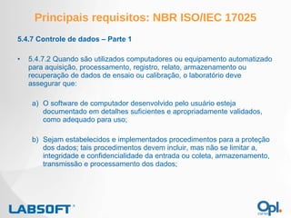 Principais requisitos: NBR ISO/IEC 17025 5.4.7 Controle de dados – Parte 1 5.4.7.2 Quando são utilizados computadores ou equipamento automatizado para aquisição, processamento, registro, relato, armazenamento ou recuperação de dados de ensaio ou calibração, o laboratório deve assegurar que: O software de computador desenvolvido pelo usuário esteja documentado em detalhes suficientes e apropriadamente validados, como adequado para uso; b) Sejam estabelecidos e implementados procedimentos para a proteção dos dados; tais procedimentos devem incluir, mas não se limitar a, integridade e confidencialidade da entrada ou coleta, armazenamento, transmissão e processamento dos dados; 