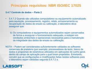 Principais requisitos: NBR ISO/IEC 17025 5.4.7 Controle de dados – Parte 2 5.4.7.2 Quando são utilizados computadores ou equipamento automatizado para aquisição, processamento, registro, relato, armazenamento ou recuperação de dados de ensaio ou calibração, o laboratório deve assegurar que: Os computadores e equipamentos automatizados sejam conservados de forma a assegurar o funcionamento adequado, e estejam em condições ambientais e operacionais necessárias para a manutenção da integridade dos dados de ensaio ou calibração. NOTA – Podem ser considerados suficientemente validados os softwares comerciais de prateleira (por exemplo: processadores de texto, banco de dados e programas de estatística) utilizados em aplicações de cunho geral, dentro do campo de aplicação para o qual foram projetados. Entretanto, convém que as configurações e modificações feitas nestes softwares para o laboratório sejam validadas segundo 5.4.7.2 a. 