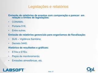 Legislações e relatórios Emissão de relatórios de ensaios com comparação e parecer  em relação a limites de legislações: CONAMA; Portaria 518; Entre outros. Emissão de relatórios gerenciais para organismos de fiscalização: SUS – Vigilância Sanitária; Decreto 5440; Histórico de resultados e gráficos: ETAs e ETEs; Poços de monitoramento; Emissões atmosféricas, etc. Slide:  