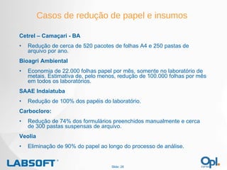 Casos de redução de papel e insumos Cetrel – Camaçari - BA Redução de cerca de 520 pacotes de folhas A4 e 250 pastas de arquivo por ano. Bioagri Ambiental Economia de 22.000 folhas papel por mês, somente no laboratório de metais. Estimativa de, pelo menos, redução de 100.000 folhas por mês em todos os laboratórios. SAAE Indaiatuba Redução de 100% dos papéis do laboratório. Carbocloro:  Redução de 74% dos formulários preenchidos manualmente e cerca de 300 pastas suspensas de arquivo. Veolia Eliminação de 90% do papel ao longo do processo de análise. Slide:  