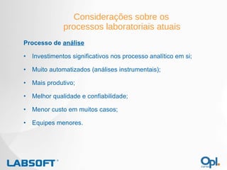Considerações sobre os  processos laboratoriais atuais Processo de  análise Investimentos significativos nos processo analítico em si; Muito automatizados (análises instrumentais); Mais produtivo; Melhor qualidade e confiabilidade; Menor custo em muitos casos; Equipes menores. 