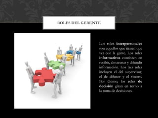 ROLES DEL GERENTE
Los roles interpersonales
son aquellos que tienen que
ver con la gente. Los roles
informativos consisten en
recibir, almacenar y difundir
información. Los tres roles
incluyen el del supervisor,
el de difusor y el vocero.
Por último, los roles de
decisión giran en torno a
la toma de decisiones.
 