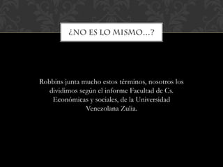 Robbins junta mucho estos términos, nosotros los
dividimos según el informe Facultad de Cs.
Económicas y sociales, de la Universidad
Venezolana Zulia.
 