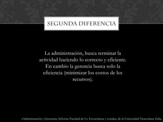 La administración, busca terminar la
actividad haciendo lo correcto y eficiente.
En cambio la gerencia busca solo la
eficiencia (minimizar los costos de los
recursos).
«Administración y Gerencia»; Informe Facultad de Cs. Económicas y sociales, de la Universidad Venezolana Zulia.
 