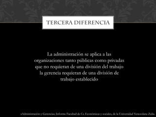 La administración se aplica a las
organizaciones tanto públicas como privadas
que no requieran de una división del trabajo
la gerencia requieran de una división de
trabajo establecido
«Administración y Gerencia»; Informe Facultad de Cs. Económicas y sociales, de la Universidad Venezolana Zulia.
 