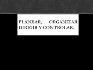 PLANEAR, ORGANIZAR
DIRIGIR Y CONTROLAR.
 