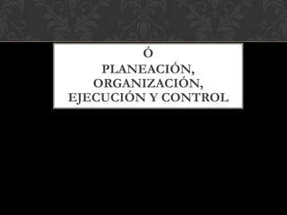 Ó
PLANEACIÓN,
ORGANIZACIÓN,
EJECUCIÓN Y CONTROL
 