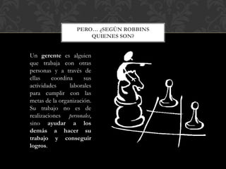 PERO… ¿SEGÚN ROBBINS
QUIENES SON?
Un gerente es alguien
que trabaja con otras
personas y a través de
ellas coordina sus
actividades laborales
para cumplir con las
metas de la organización.
Su trabajo no es de
realizaciones personales,
sino ayudar a los
demás a hacer su
trabajo y conseguir
logros.
 