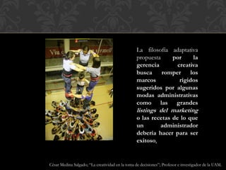 La filosofía adaptativa
propuesta por la
gerencia creativa
busca romper los
marcos rígidos
sugeridos por algunas
modas administrativas
como las grandes
listings del marketing
o las recetas de lo que
un administrador
debería hacer para ser
exitoso.
César Medina Salgado; “La creatividad en la toma de decisiones”; Profesor e investigador de la UAM.
 