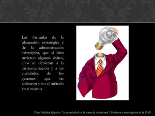 Las fórmulas de la
planeación estratégica y
de la administración
estratégica, que si bien
tuvieron algunos éxitos,
ellos se debieron a la
instrumentación y a las
cualidades de los
gerentes que las
aplicaron y no al método
en sí mismo.
César Medina Salgado; “La creatividad en la toma de decisiones”; Profesor e investigador de la UAM.
 