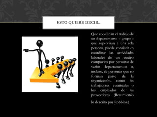 ESTO QUIERE DECIR..
Que coordinan el trabajo de
un departamento o grupo o
que supervisan a una sola
persona, puede consistir en
coordinar las actividades
laborales de un equipo
compuesto por personas de
varios departamentos o,
incluso, de personas que no
forman parte de la
organización, como los
trabajadores eventuales o
los empleados de los
proveedores. (Resumiendo
lo descrito por Robbins.)
 