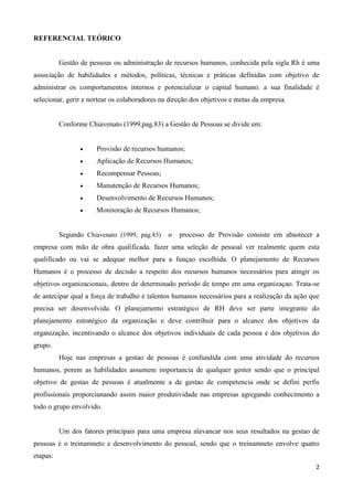 2
REFERENCIAL TEÓRICO
Gestão de pessoas ou administração de recursos humanos, conhecida pela sigla Rh é uma
associação de habilidades e métodos, políticas, técnicas e práticas definidas com objetivo de
administrar os comportamentos internos e potencializar o capital humano. a sua finalidade é
selecionar, gerir e nortear os colaboradores na direção dos objetivos e metas da empresa.
Conforme Chiavenato (1999,pag.83) a Gestão de Pessoas se divide em:
 Provisão de recursos humanos;
 Aplicação de Recursos Humanos;
 Recompensar Pessoas;
 Manutenção de Recursos Humanos;
 Desenvolvimento de Recursos Humanos;
 Monitoração de Recursos Humanos;
Segundo Chiavenato (1999, pág.83) o processo de Provisão consiste em abastecer a
empresa com mão de obra qualificada. fazer uma seleção de pessoal ver realmente quem esta
qualificado ou vai se adequar melhor para a funçao escolhida. O planejamento de Recursos
Humanos é o processo de decisão a respeito dos recursos humanos necessários para atingir os
objetivos organizacionais, dentro de determinado período de tempo em uma organizaçao. Trata-se
de antecipar qual a força de trabalho e talentos humanos necessários para a realização da ação que
precisa ser desenvolvida. O planejamento estratégico de RH deve ser parte integrante do
planejamento estratégico da organização e deve contribuir para o alcance dos objetivos da
organização, incentivando o alcance dos objetivos individuais de cada pessoa e dos objetivos do
grupo.
Hoje nas empresas a gestao de pessoas é confundida com uma atividade do recursos
humanos, porem as habilidades assumem importancia de qualquer gestor sendo que o principal
objetivo de gestao de pessoas é atualmente a de gestao de competencia onde se defini perfis
profissionais proporcianando assim maior produtividade nas empresas agregando conhecimento a
todo o grupo envolvido.
Um dos fatores principais para uma empresa alavancar nos seus resultados na gestao de
pessoas é o treinamneto e desenvolvimento do pessoal, sendo que o treinamneto envolve quatro
etapas:
 