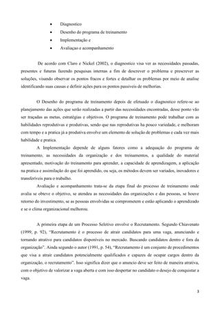 3
 Diagnostico
 Desenho do programa de treinamento
 Implementação e
 Avaliaçao e acompanhamento
De acordo com Claro e Nickel (2002), o diagnostico visa ver as necessidades passadas,
presentes e futuras fazendo pesquisas internas a fim de descrever o problema e prescrever as
soluções, visando observar os pontos fracos e fortes e detalhar os problemas por meio de analise
identificando suas causas e definir ações para os pontos passiveis de melhorias.
O Desenho do programa de treinamento depois de efetuado o diagnostico refere-se ao
planejamento das ações que serão realizadas a partir das necessidades encontradas, desse ponto vão
ser traçadas as metas, estratégias e objetivos. O programa de treinamento pode trabalhar com as
habilidades reprodutivas e produtivas, sendo que nas reprodutivas ha pouco variedade, e melhoram
com tempo e a pratica já a produtiva envolve um elemento de solução de problemas e cada vez mais
habilidade e pratica.
A Implementação depende de alguns fatores como a adequação do programa de
treinamento, as necessidades da organização e dos treinamentos, a qualidade do material
apresentado, motivação do treinamento para aprender, a capacidade de aprendizagem, a aplicação
na pratica e assimilação do que foi aprendido, ou seja, os métodos devem ser variados, inovadores e
transferíveis para o trabalho.
Avaliação e acompanhamento trata-se da etapa final do processo de treinamento onde
avalia se obteve o objetivo, se atendeu as necessidades das organizações e das pessoas, se houve
retorno do investimento, se as pessoas envolvidas se comprometem e estão aplicando o aprendizado
e se o clima organizacional melhorou.
A primeira etapa de um Processo Seletivo envolve o Recrutamento. Segundo Chiavenato
(1999, p. 92), “Recrutamento é o processo de atrair candidatos para uma vaga, anunciando e
tornando atrativo para candidatos disponíveis no mercado. Buscando candidatos dentro e fora da
organização”. Ainda segundo o autor (1991, p. 54), “Recrutamento é um conjunto de procedimentos
que visa a atrair candidatos potencialmente qualificados e capazes de ocupar cargos dentro da
organização, o recrutamento”. Isso significa dizer que o anuncio deve ser feito de maneira atrativa,
com o objetivo de valorizar a vaga aberta e com isso despertar no candidato o desejo de conquistar a
vaga.
 