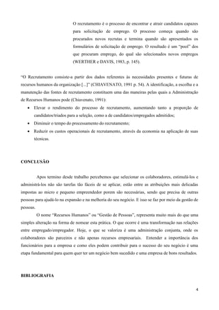 4
O recrutamento é o processo de encontrar e atrair candidatos capazes
para solicitação de emprego. O processo começa quando são
procurados novos recrutas e termina quando são apresentados os
formulários de solicitação de emprego. O resultado é um “pool” dos
que procuram emprego, do qual são selecionados novos empregos
(WERTHER e DAVIS, 1983, p. 145).
“O Recrutamento consiste-a partir dos dados referentes às necessidades presentes e futuras de
recursos humanos da organização [...]” (CHIAVENATO, 1991 p. 54). A identificação, a escolha e a
manutenção das fontes de recrutamento constituem uma das maneiras pelas quais a Administração
de Recursos Humanos pode (Chiavenato, 1991):
 Elevar o rendimento do processo de recrutamento, aumentando tanto a proporção de
candidatos/triados para a seleção, como a de candidatos/empregados admitidos;
 Diminuir o tempo do processamento do recrutamento;
 Reduzir os custos operacionais de recrutamento, através da economia na aplicação de suas
técnicas.
CONCLUSÃO
Apos termino desde trabalho percebemos que selecionar os colaboradores, estimulá-los e
administrá-los não são tarefas tão fáceis de se aplicar, estão entre as atribuições mais delicadas
impostas ao micro e pequeno empreendedor porem são necessárias, sendo que precisa de outras
pessoas para ajudá-lo na expansão e na melhoria do seu negócio. E isso se faz por meio da gestão de
pessoas.
O nome “Recursos Humanos” ou “Gestão de Pessoas”, representa muito mais do que uma
simples alteração na forma de nomear esta prática. O que ocorre é uma transformação nas relações
entre empregado/empregador. Hoje, o que se valoriza é uma administração conjunta, onde os
colaboradores são parceiros e não apenas recursos empresariais. Entender a importância dos
funcionários para a empresa e como eles podem contribuir para o sucesso do seu negócio é uma
etapa fundamental para quem quer ter um negócio bem sucedido e uma empresa de bons resultados.
BIBLIOGRAFIA
 