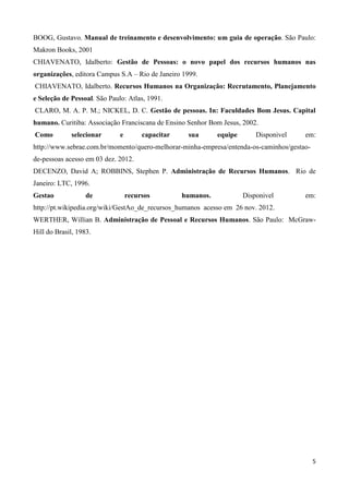 5
BOOG, Gustavo. Manual de treinamento e desenvolvimento: um guia de operação. São Paulo:
Makron Books, 2001
CHIAVENATO, Idalberto: Gestão de Pessoas: o novo papel dos recursos humanos nas
organizações, editora Campus S.A – Rio de Janeiro 1999.
CHIAVENATO, Idalberto. Recursos Humanos na Organização: Recrutamento, Planejamento
e Seleção de Pessoal. São Paulo: Atlas, 1991.
CLARO, M. A. P. M.; NICKEL, D. C. Gestão de pessoas. In: Faculdades Bom Jesus. Capital
humano. Curitiba: Associação Franciscana de Ensino Senhor Bom Jesus, 2002.
Como selecionar e capacitar sua equipe Disponivel em:
http://www.sebrae.com.br/momento/quero-melhorar-minha-empresa/entenda-os-caminhos/gestao-
de-pessoas acesso em 03 dez. 2012.
DECENZO, David A; ROBBINS, Stephen P. Administração de Recursos Humanos. Rio de
Janeiro: LTC, 1996.
Gestao de recursos humanos. Disponivel em:
http://pt.wikipedia.org/wiki/GestAo_de_recursos_humanos acesso em 26 nov. 2012.
WERTHER, Willian B. Administração de Pessoal e Recursos Humanos. São Paulo: McGraw-
Hill do Brasil, 1983.
 