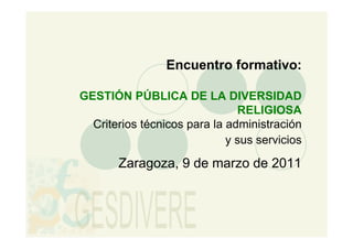 Encuentro formativo:

GESTIÓN PÚBLICA DE LA DIVERSIDAD
                               RELIGIOSA
  Criterios técnicos para la administración
                             y sus servicios

       Zaragoza, 9 de marzo de 2011
 
