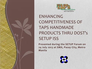 Presented during the SETUP Forum on
24 July 2013 at SMX, Pasay City, Metro
Manila
ENHANCING
COMPETITIVENESS OF
TAPS HANDMADE
PRODUCTS THRU DOST’s
SETUP ISS
 