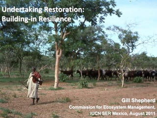 Undertaking Restoration:
Building-in Resilience




                                        Gill Shepherd
                   Commission for Ecosystem Management,
 1                         IUCN SER Mexico, August 2011
 