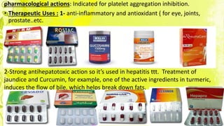 pharmacological actions: Indicated for platelet aggregation inhibition.
• Therapeutic Uses : 1- anti-inflammatory and antioxidant ( for eye, joints,
prostate..etc.
2-Strong antihepatotoxic action so it’s used in hepatitis ttt. Treatment of
jaundice and Curcumin, for example, one of the active ingredients in turmeric,
induces the flow of bile, which helps break down fats.
 