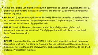 • Those of G. glabra var. typica are known in commerce as Spanish Liquorice, those of G.
glabra var. glandulifera as Russian Liquorice, and those of G. glabra var. β-violacea as
Persian Liquorice.
• Ph. Eur. 6.2 (Liquorice Root; Liquorice BP 2008). The dried unpeeled or peeled, whole
or cut root and stolons of Glycyrrhiza glabra and/or G. inflata and/or G. uralensis. It
contains not less than 4% of glycyrrhizic acid.
• USP 31 (Licorice). The roots, rhizomes, and stolons of Glycyrrhiza glabra or G.
uralensis. It contains not less than 2.5% of glycyrrhizic acid, calculated on the dried
basis. Store in a cool, dry
• place.
• BP 2008 (Liquorice Root for use in THM). It is the dried unpeeled root and rhizome of
Glycyrrhiza uralensis, G. inflata, or G. glabra. For use in traditional Chinese medicines.
It contains not less than 2.0% of glycyrrhizic acid calculated with reference to the dried
material. Protect from moisture.
 
