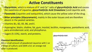 Active Constituents
• Glycyrrhizin, which is mixture of K+ and Ca++ salts of glycyrrhiz(in)ic Acid and causes
the sweetness of Liquorice, glycyrrhet(in)ic Acid (Enoxolone ) and Liquiritic acid.
• Flavonoids (Liquiritin and isoliquiritin), which cause the yellow color of the drug.
• Bitter principles (Glycyramarin), mainly in the outer tissues and are therefore
absent in the peeled varieties.
• Vitamins B1, B2, B3, B6, and E.
• Asparagine, biotin, choline, fat, gum, inositol, lecithin, manganese, pantothenic acid,
para-aminobenzoic acid, and phosphorus.
• Sugars (5-15%), starch, and proteins.
glycyrrhiz(in)ic Acid
Chemical Identification:
Mix a small amount of powdered Liquorice with 1 or
2 drops of sulfuric acid (66% v/v): an orange-red
color is produced.
 