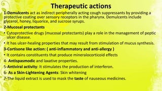 Therapeutic actions
1-Demulcents act as indirect peripherally acting cough suppressants by providing a
protective coating over sensory receptors in the pharynx. Demulcents include
glycerol, honey, liquorice, and sucrose syrups.
2-Mucosal protectants
• Cytoprotective drugs (mucosal protectants) play a role in the management of peptic
ulcer disease.
• It has ulcer-healing properties that may result from stimulation of mucus synthesis.
3-Cortisone like action: ( anti-inflammatory and anti-allergy )
• It contains constituents that produce mineralocorticoid effects
4- Antispasmodic and laxative properties.
5-Antiviral activity: It stimulates the production of interferon.
6- As a Skin-Lightening Agents: Skin whitening
7-The liquid extract is used to mask the taste of nauseous medicines.
 