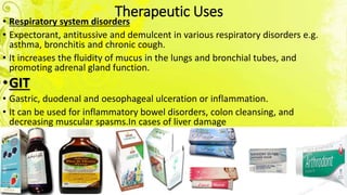 Therapeutic Uses
• Respiratory system disorders
• Expectorant, antitussive and demulcent in various respiratory disorders e.g.
asthma, bronchitis and chronic cough.
• It increases the fluidity of mucus in the lungs and bronchial tubes, and
promoting adrenal gland function.
•GIT
• Gastric, duodenal and oesophageal ulceration or inflammation.
• It can be used for inflammatory bowel disorders, colon cleansing, and
decreasing muscular spasms.In cases of liver damage
 