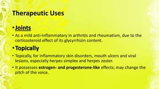 Therapeutic Uses
•Joints
• As a mild anti-inflammatory in arthritis and rheumatism, due to the
corticosteroid effect of its glycyrrhizin content.
•Topically
• Topically, for inflammatory skin disorders, mouth ulcers and viral
lesions, especially herpes simplex and herpes zoster.
• It possesses estrogen- and progesterone-like effects; may change the
pitch of the voice.
 