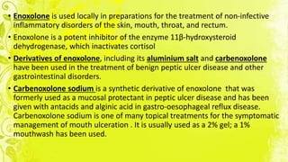 • Enoxolone is used locally in preparations for the treatment of non-infective
inflammatory disorders of the skin, mouth, throat, and rectum.
• Enoxolone is a potent inhibitor of the enzyme 11β-hydroxysteroid
dehydrogenase, which inactivates cortisol
• Derivatives of enoxolone, including its aluminium salt and carbenoxolone
have been used in the treatment of benign peptic ulcer disease and other
gastrointestinal disorders.
• Carbenoxolone sodium is a synthetic derivative of enoxolone that was
formerly used as a mucosal protectant in peptic ulcer disease and has been
given with antacids and alginic acid in gastro-oesophageal reflux disease.
Carbenoxolone sodium is one of many topical treatments for the symptomatic
management of mouth ulceration . It is usually used as a 2% gel; a 1%
mouthwash has been used.
 
