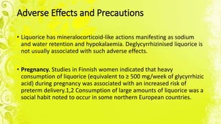 Adverse Effects and Precautions
• Liquorice has mineralocorticoid-like actions manifesting as sodium
and water retention and hypokalaemia. Deglycyrrhizinised liquorice is
not usually associated with such adverse effects.
• Pregnancy. Studies in Finnish women indicated that heavy
consumption of liquorice (equivalent to ≥ 500 mg/week of glycyrrhizic
acid) during pregnancy was associated with an increased risk of
preterm delivery.1,2 Consumption of large amounts of liquorice was a
social habit noted to occur in some northern European countries.
 