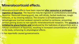 Mineralocorticoid effects.
• Mineralocorticoid effects have been reported after excessive or prolonged
ingestion of liquorice. The liquorice may be ingested in confectionery (including
liquorice- flavoured chewing gum), tea, soft drinks, herbal medicines, cough
mixtures, or by chewing tobacco. The enzyme 11-β-hydroxysteroid
dehydrogenase (cortisol oxidase) converts cortisol to cortisone, preventing
cortisol gaining access to non-specific mineralocorticoid receptors. This enzyme is
inhibited by glycyrrhetinic acid (produced by the hydrolysis of glycyrrhizic acid, a
natural constituent of liquorice), resulting in increased concentrations of cortisol
in the body, enhancing its physiological effects.
• it has reportedly caused gynaecomastia.
 