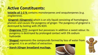 Active Constituents:
Volatile oil 1-2 % contains monoterpenes and sesquiterpenes (e.g.
zingiberene).
Gingerol: (Gingerols) which is an oily liquid consisting of homologous
phenols and causes the pungency of ginger. The pungency of gingerol is
destroyed by boiling with 2% KOH.
• Zingerone ????: pungent but possesses in addition a sweet odour. Its
pungency is destroyed by prolonged contact with 5% sodium
hydroxide
• Shogaol represents the compounds formed by loss of water from
gingerol; it is an artifact of extraction.
• Starch (Ginger bread)and mucilage.
 