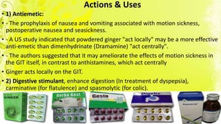 Actions & Uses
• 1) Antiemetic:
• - The prophylaxis of nausea and vomiting associated with motion sickness,
postoperative nausea and seasickness.
• - A US study indicated that powdered ginger "act locally" may be a more effective
anti-emetic than dimenhydrinate (Dramamine) "act centrally".
• - The authors suggested that it may ameliorate the effects of motion sickness in
the GIT itself, in contrast to anthistamines, which act centrally
• Ginger acts locally on the GIT.
• 2) Digestive stimulant, enhance digestion (In treatment of dyspepsia),
carminative (for flatulence) and spasmolytic (for colic).
 
