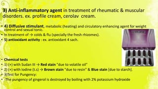 3) Anti-inflammatory agent in treatment of rheumatic & muscular
disorders. ex. profile cream, cerolav cream.
• 4) Diffusive stimulant, metabolic (heating) and circulatory enhancing agent for weight
control and sexual tonic.
• In treatment of → colds & flu (specially the fresh rhizomes).
• 5) antioxidant activity : ex. antioxidant 4 sach.
• Chemical tests
• 1) (+) with Sudan III → Red stain "due to volatile oil"
• 2) (+) with Iodine (t.s) → Brown stain "due to resin" & Blue stain [due to starch].
• 3)Test for Pungency:
• -The pungency of gingerol is destroyed by boiling with 2% potassium hydroxide
 