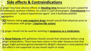 Side effects & Contraindications
1-ginger may have adverse effects on bleeding time because it is such a powerful
thromboxane synthase inhibitor. (in a dose 2-5 gm dried ginger), Thromboxane is a
vasoconstrictor “a potent hypertensive agent” and it facilitates platelet
aggregation.
• SO Patients taking anti-coagulant drugs should consult their physician prior to
self-medication with ginger. ( Asprine-like action)
• 2- ginger should not be used for vomiting in pregnancy as a medication.
• 3- Renal Patients with gallstones should consult their physician before using
ginger preparations. There have been claims in the older literature that that
ginger might promote glomerulonephritis (Bright’s disease) in renal patients but
this effect is not supported by any recent report or study.
 