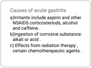 Causes of acute gastritis
a)Irritants include aspirin and other
NSAIDS corticosteriods, alcohol
and caffeine .
b)Ingestion of corrosive substance:
alkali or acid .
C) Effects from radiation therapy ,
certain chemotherapeutic agents .
 