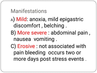 Manifestations
A) Mild: anoxia, mild epigastric
discomfort , belching .
B) More severe : abdominal pain ,
nausea vomiting .
C) Erosive : not associated with
pain bleeding occurs two or
more days post stress events .
 