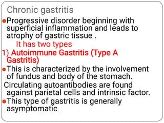 Chronic gastritis



Progressive disorder beginning with
superﬁcial inﬂammation and leads to
atrophy of gastric tissue .
It has two types
1) Autoimmune Gastritis (Type A
Gastritis)
This is characterized by the involvement
of fundus and body of the stomach.
Circulating autoantibodies are found
against parietal cells and intrinsic factor.
This type of gastritis is generally
asymptomatic.
 
