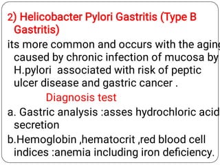 2) Helicobacter Pylori Gastritis (Type B
Gastritis)
its more common and occurs with the aging
caused by chronic infection of mucosa by
H.pylori associated with risk of peptic
ulcer disease and gastric cancer .
Diagnosis test
a. Gastric analysis :asses hydrochloric acid
secretion
b.Hemoglobin ,hematocrit ,red blood cell
indices :anemia including iron deﬁciency.
 
