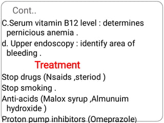 Cont..
C.Serum vitamin B12 level : determines
pernicious anemia .
d. Upper endoscopy : identify area of
bleeding .
Treatment
Stop drugs (Nsaids ,steriod )
Stop smoking .
Anti-acids (Malox syrup ,Almunuim
hydroxide )
Proton pump inhibitors (Omeprazole)
 