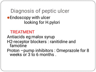 Diagnosis of peptic ulcer
Endoscopy with ulcer
looking for H.pylori
TREATMENT
Antiacids eg:malox syrup
H2-receptor blockers : ranitidine and
famotine
Proton –pump inhibitors : Omeprazole for 8
weeks or 3 to 6 months .
 